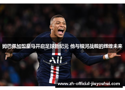 姆巴佩加盟皇马开启足球新纪元 他与银河战舰的辉煌未来 姆巴佩加盟皇马开启足球新纪元 他与银河战舰的辉煌未来