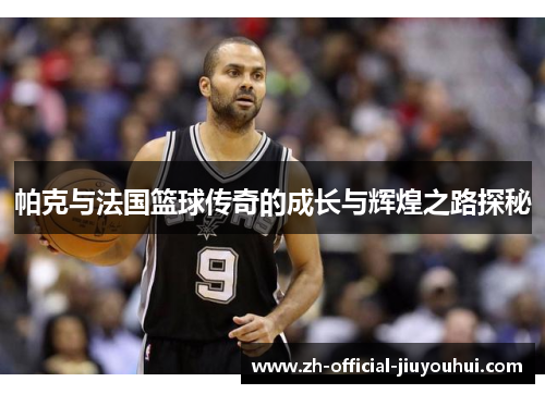 帕克与法国篮球传奇的成长与辉煌之路探秘 帕克与法国篮球传奇的成长与辉煌之路探秘