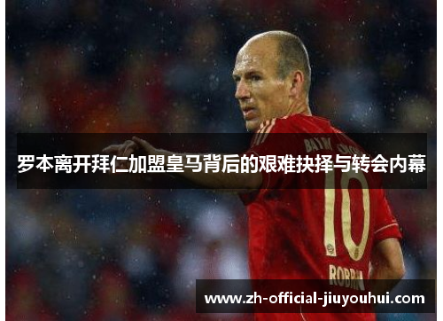 罗本离开拜仁加盟皇马背后的艰难抉择与转会内幕