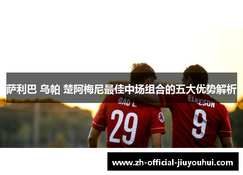 萨利巴 乌帕 楚阿梅尼最佳中场组合的五大优势解析