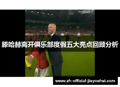 滕哈赫离开俱乐部度假五大亮点回顾分析