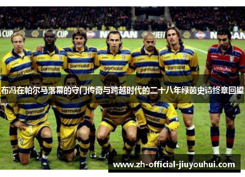 布冯在帕尔马落幕的守门传奇与跨越时代的二十八年绿茵史诗终章回望